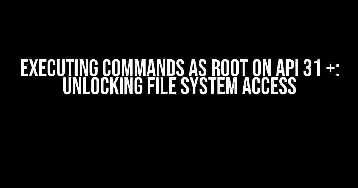 Executing Commands as Root on API 31 +: Unlocking File System Access